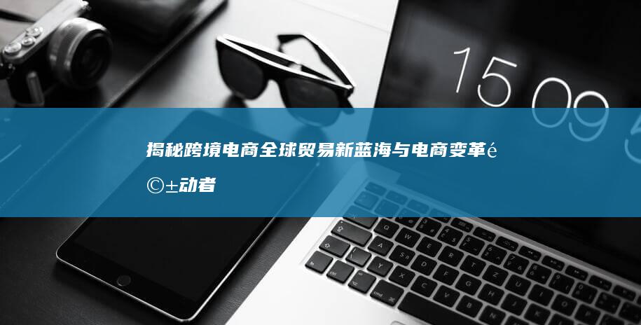 揭秘跨境电商：全球贸易新蓝海与电商变革驱动者